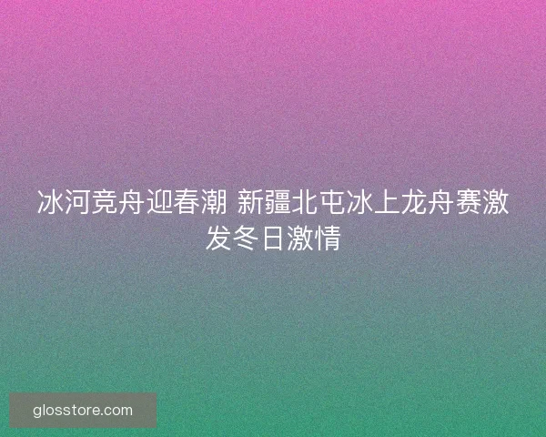 冰河竞舟迎春潮 新疆北屯冰上龙舟赛激发冬日激情