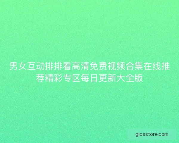 男女互动排排看高清免费视频合集在线推荐精彩专区每日更新大全版