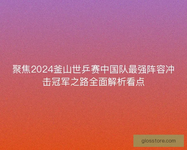聚焦2024釜山世乒赛中国队最强阵容冲击冠军之路全面解析看点