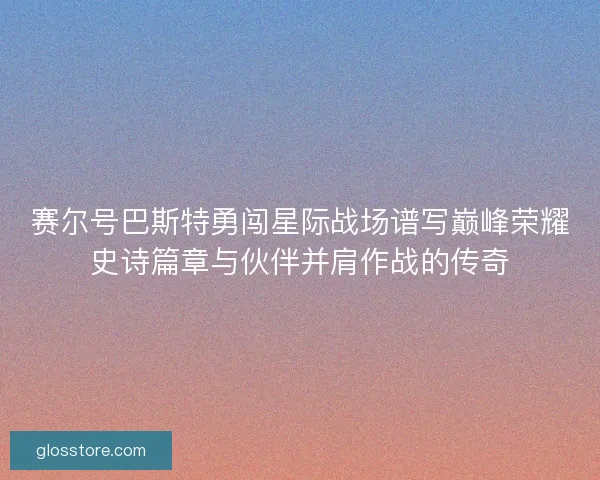 赛尔号巴斯特勇闯星际战场谱写巅峰荣耀史诗篇章与伙伴并肩作战的传奇