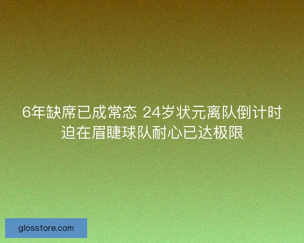 6年缺席已成常态 24岁状元离队倒计时迫在眉睫球队耐心已达极限