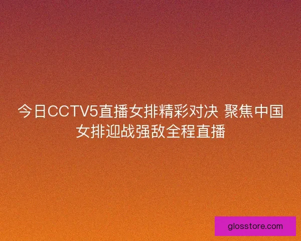 今日CCTV5直播女排精彩对决 聚焦中国女排迎战强敌全程直播