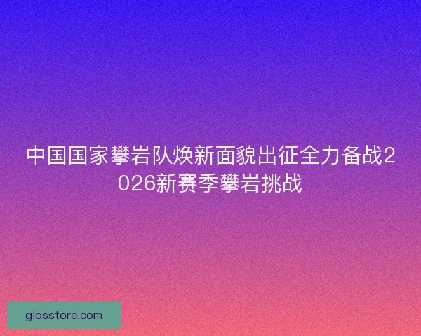 中国国家攀岩队焕新面貌出征全力备战2026新赛季攀岩挑战