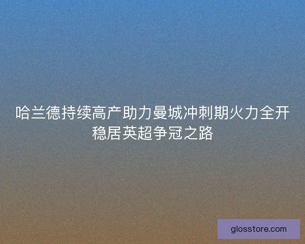 哈兰德持续高产助力曼城冲刺期火力全开稳居英超争冠之路