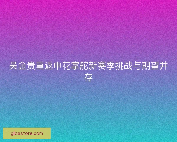 吴金贵重返申花掌舵新赛季挑战与期望并存