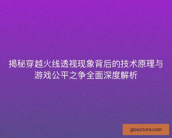 揭秘穿越火线透视现象背后的技术原理与游戏公平之争全面深度解析