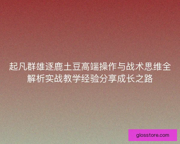 起凡群雄逐鹿土豆高端操作与战术思维全解析实战教学经验分享成长之路