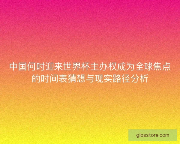 中国何时迎来世界杯主办权成为全球焦点的时间表猜想与现实路径分析
