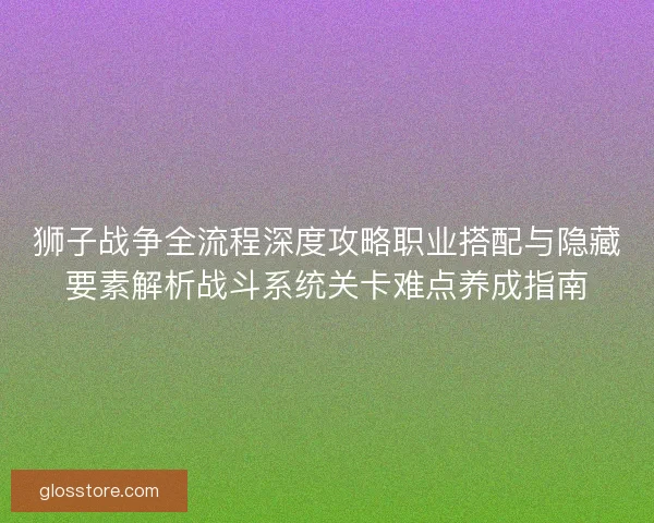 狮子战争全流程深度攻略职业搭配与隐藏要素解析战斗系统关卡难点养成指南