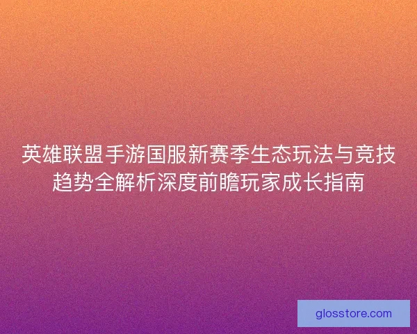 英雄联盟手游国服新赛季生态玩法与竞技趋势全解析深度前瞻玩家成长指南
