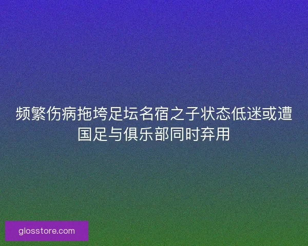 频繁伤病拖垮足坛名宿之子状态低迷或遭国足与俱乐部同时弃用
