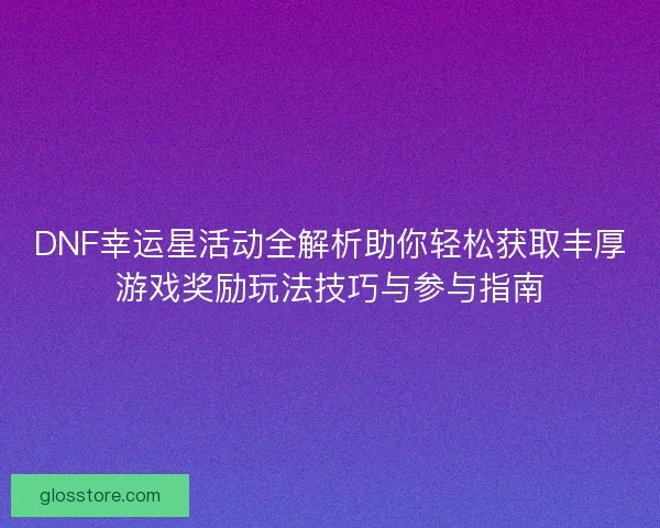 DNF幸运星活动全解析助你轻松获取丰厚游戏奖励玩法技巧与参与指南