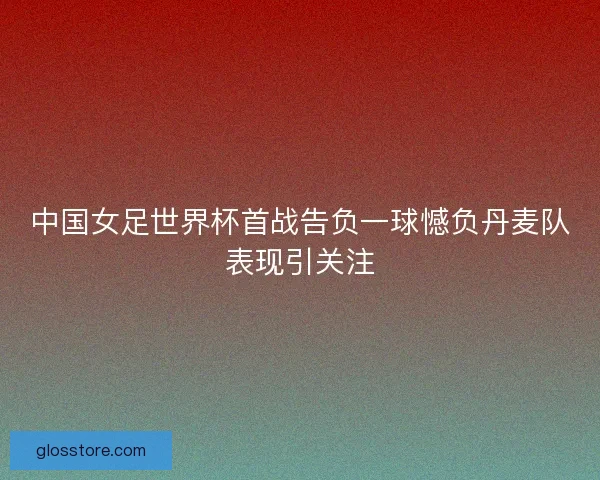 中国女足世界杯首战告负一球憾负丹麦队表现引关注