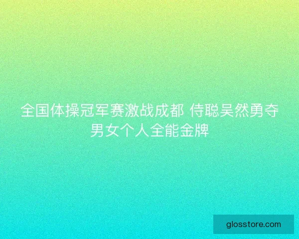 全国体操冠军赛激战成都 侍聪吴然勇夺男女个人全能金牌