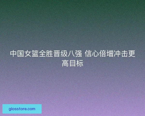 中国女篮全胜晋级八强 信心倍增冲击更高目标