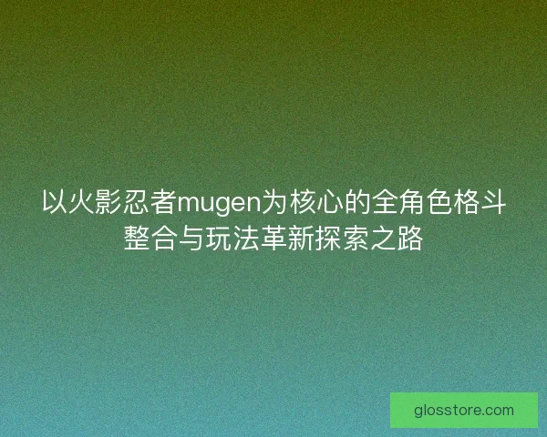 以火影忍者mugen为核心的全角色格斗整合与玩法革新探索之路