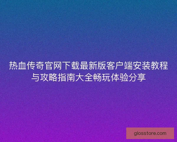 热血传奇官网下载最新版客户端安装教程与攻略指南大全畅玩体验分享